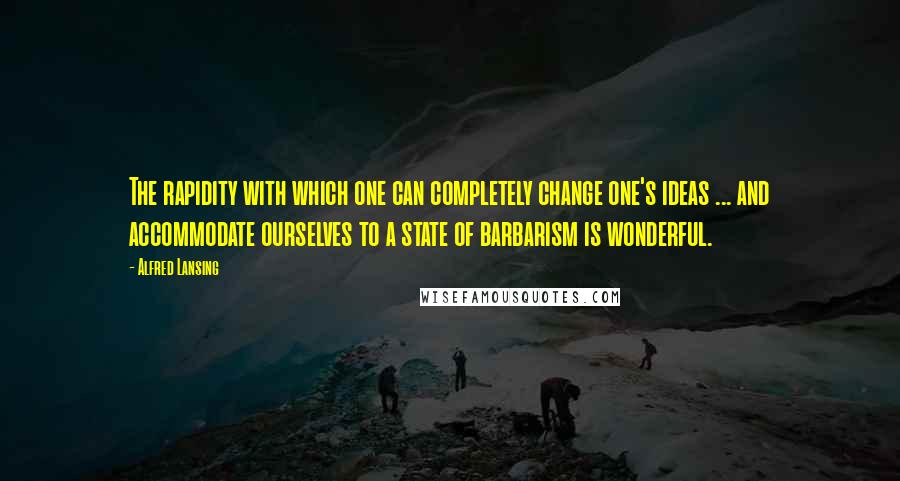 Alfred Lansing Quotes: The rapidity with which one can completely change one's ideas ... and accommodate ourselves to a state of barbarism is wonderful.