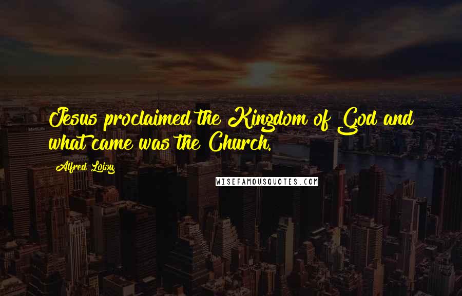 Alfred Loisy Quotes: Jesus proclaimed the Kingdom of God and what came was the Church.