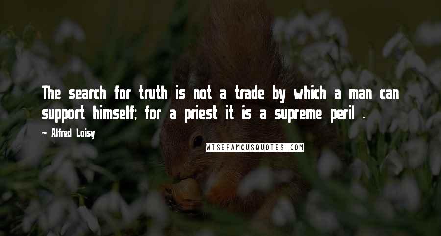 Alfred Loisy Quotes: The search for truth is not a trade by which a man can support himself; for a priest it is a supreme peril .