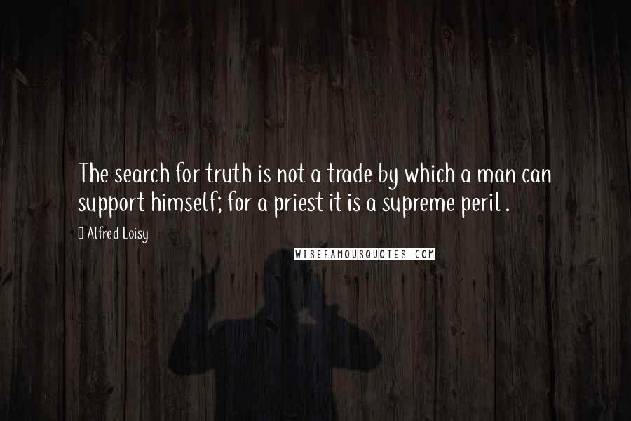 Alfred Loisy Quotes: The search for truth is not a trade by which a man can support himself; for a priest it is a supreme peril .