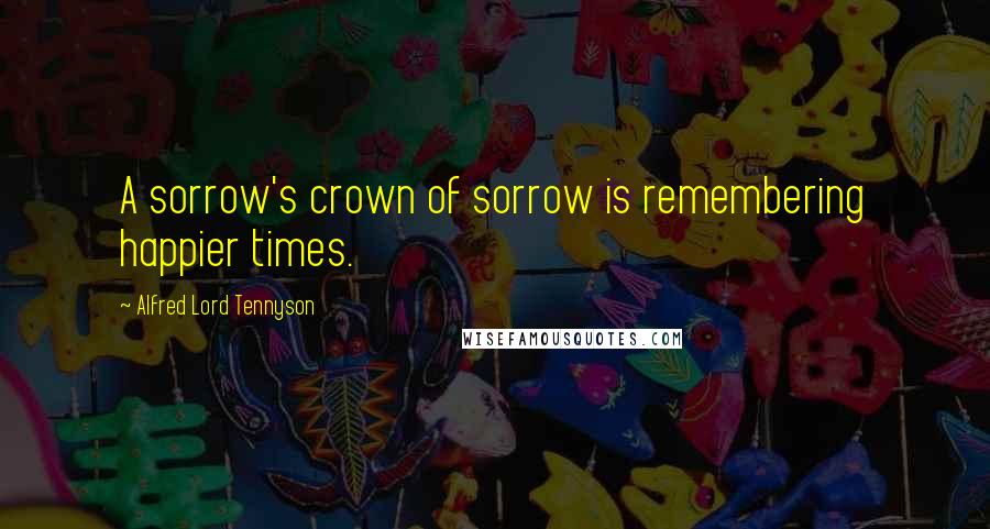 Alfred Lord Tennyson Quotes: A sorrow's crown of sorrow is remembering happier times.