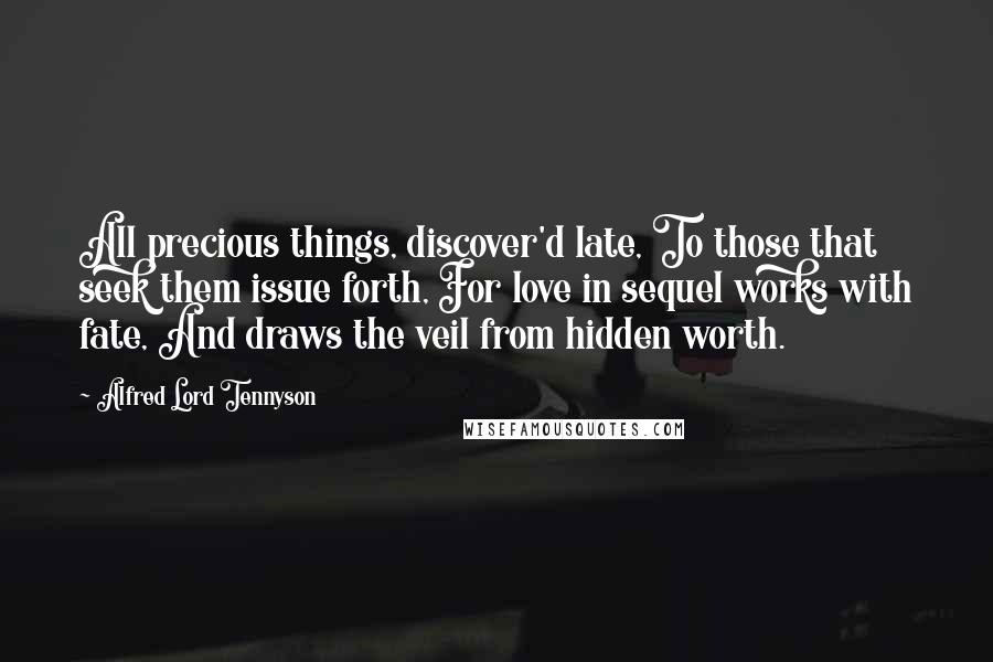 Alfred Lord Tennyson Quotes: All precious things, discover'd late, To those that seek them issue forth, For love in sequel works with fate, And draws the veil from hidden worth.