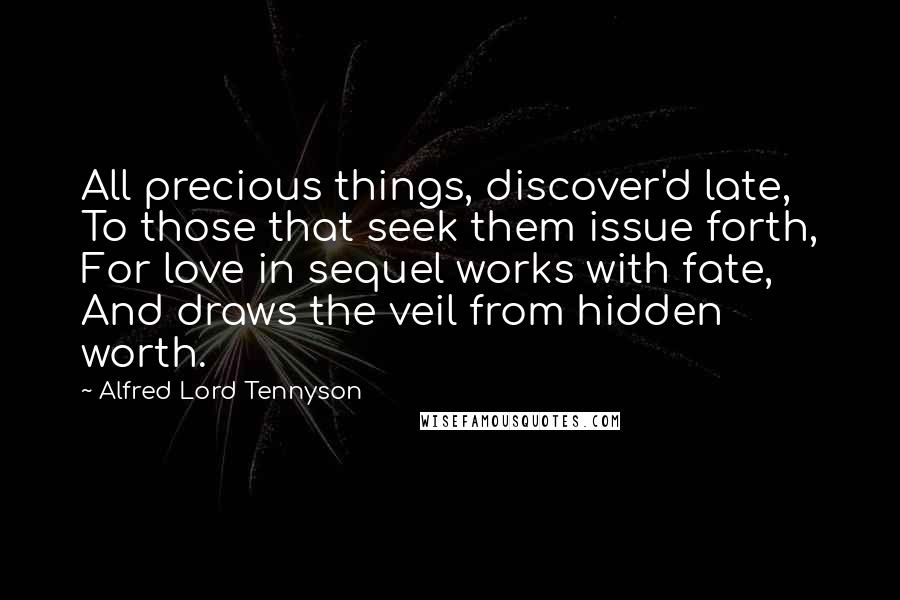 Alfred Lord Tennyson Quotes: All precious things, discover'd late, To those that seek them issue forth, For love in sequel works with fate, And draws the veil from hidden worth.