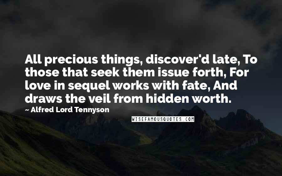 Alfred Lord Tennyson Quotes: All precious things, discover'd late, To those that seek them issue forth, For love in sequel works with fate, And draws the veil from hidden worth.