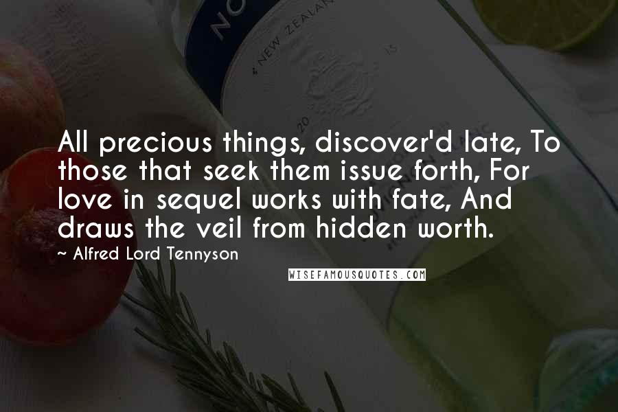 Alfred Lord Tennyson Quotes: All precious things, discover'd late, To those that seek them issue forth, For love in sequel works with fate, And draws the veil from hidden worth.