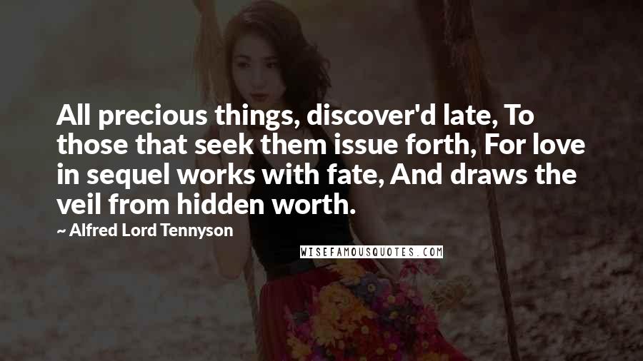 Alfred Lord Tennyson Quotes: All precious things, discover'd late, To those that seek them issue forth, For love in sequel works with fate, And draws the veil from hidden worth.