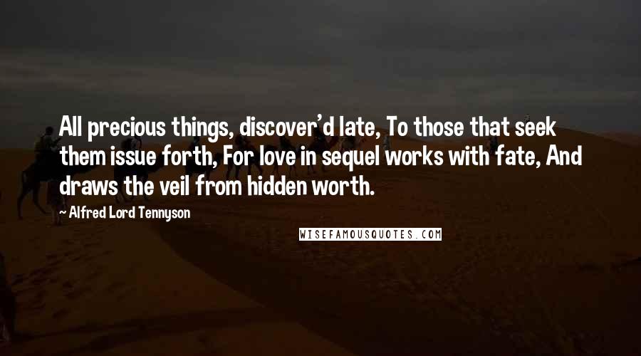 Alfred Lord Tennyson Quotes: All precious things, discover'd late, To those that seek them issue forth, For love in sequel works with fate, And draws the veil from hidden worth.