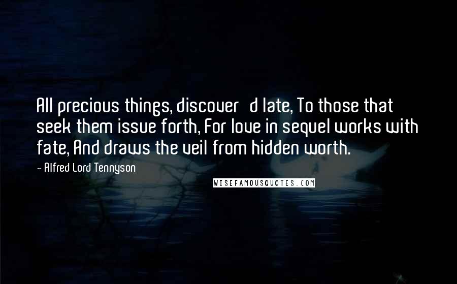 Alfred Lord Tennyson Quotes: All precious things, discover'd late, To those that seek them issue forth, For love in sequel works with fate, And draws the veil from hidden worth.