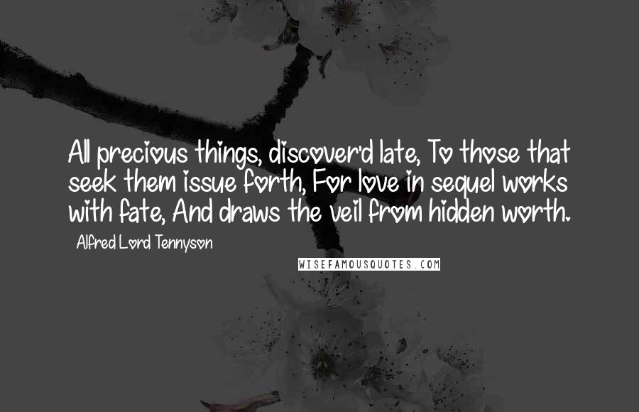 Alfred Lord Tennyson Quotes: All precious things, discover'd late, To those that seek them issue forth, For love in sequel works with fate, And draws the veil from hidden worth.