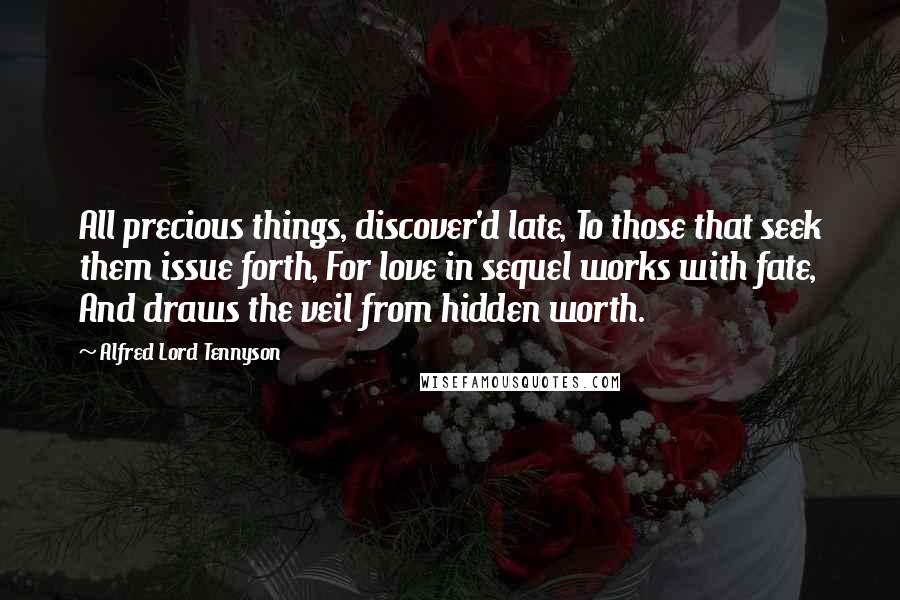 Alfred Lord Tennyson Quotes: All precious things, discover'd late, To those that seek them issue forth, For love in sequel works with fate, And draws the veil from hidden worth.