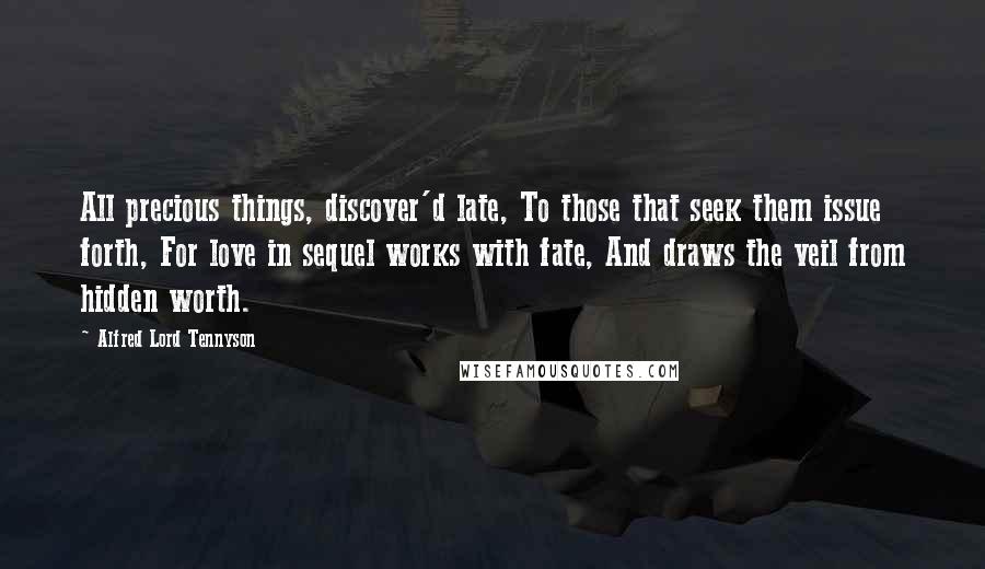 Alfred Lord Tennyson Quotes: All precious things, discover'd late, To those that seek them issue forth, For love in sequel works with fate, And draws the veil from hidden worth.