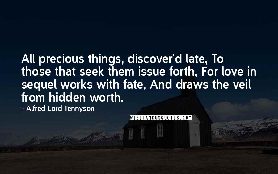 Alfred Lord Tennyson Quotes: All precious things, discover'd late, To those that seek them issue forth, For love in sequel works with fate, And draws the veil from hidden worth.