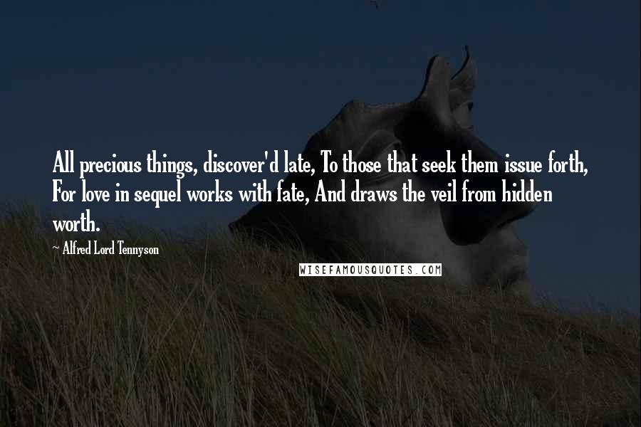 Alfred Lord Tennyson Quotes: All precious things, discover'd late, To those that seek them issue forth, For love in sequel works with fate, And draws the veil from hidden worth.