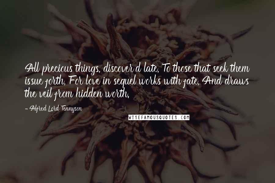 Alfred Lord Tennyson Quotes: All precious things, discover'd late, To those that seek them issue forth, For love in sequel works with fate, And draws the veil from hidden worth.