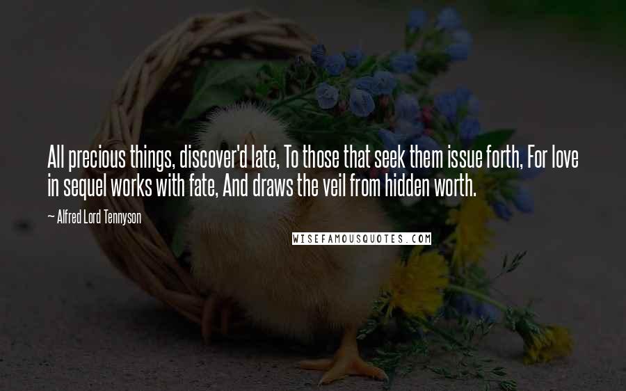 Alfred Lord Tennyson Quotes: All precious things, discover'd late, To those that seek them issue forth, For love in sequel works with fate, And draws the veil from hidden worth.