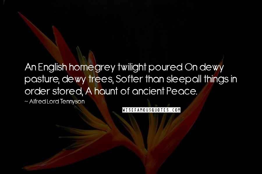 Alfred Lord Tennyson Quotes: An English homegrey twilight poured On dewy pasture, dewy trees, Softer than sleepall things in order stored, A haunt of ancient Peace.