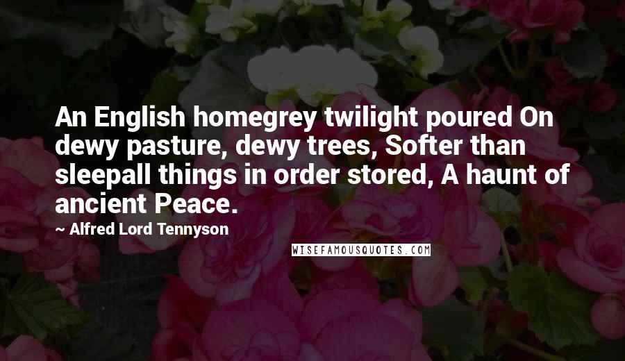 Alfred Lord Tennyson Quotes: An English homegrey twilight poured On dewy pasture, dewy trees, Softer than sleepall things in order stored, A haunt of ancient Peace.