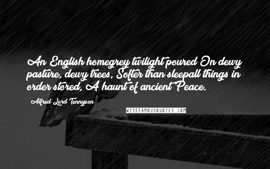 Alfred Lord Tennyson Quotes: An English homegrey twilight poured On dewy pasture, dewy trees, Softer than sleepall things in order stored, A haunt of ancient Peace.