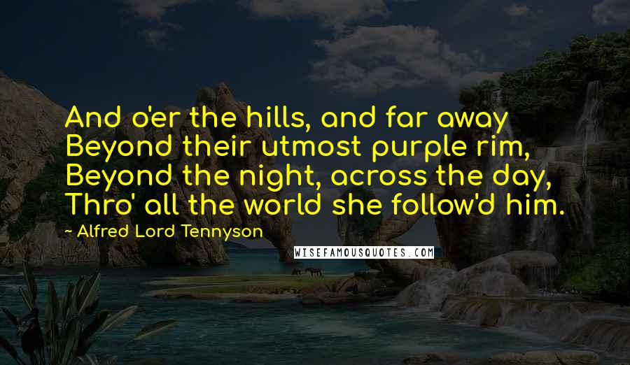 Alfred Lord Tennyson Quotes: And o'er the hills, and far away Beyond their utmost purple rim, Beyond the night, across the day, Thro' all the world she follow'd him.