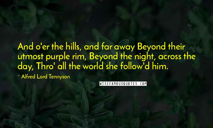 Alfred Lord Tennyson Quotes: And o'er the hills, and far away Beyond their utmost purple rim, Beyond the night, across the day, Thro' all the world she follow'd him.
