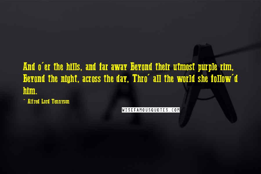 Alfred Lord Tennyson Quotes: And o'er the hills, and far away Beyond their utmost purple rim, Beyond the night, across the day, Thro' all the world she follow'd him.