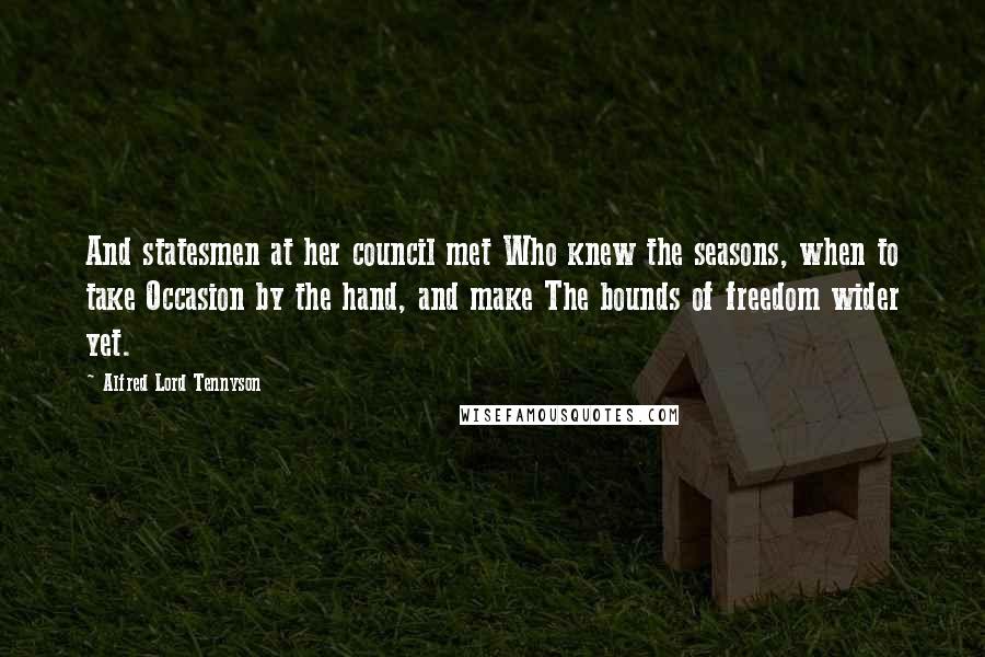 Alfred Lord Tennyson Quotes: And statesmen at her council met Who knew the seasons, when to take Occasion by the hand, and make The bounds of freedom wider yet.