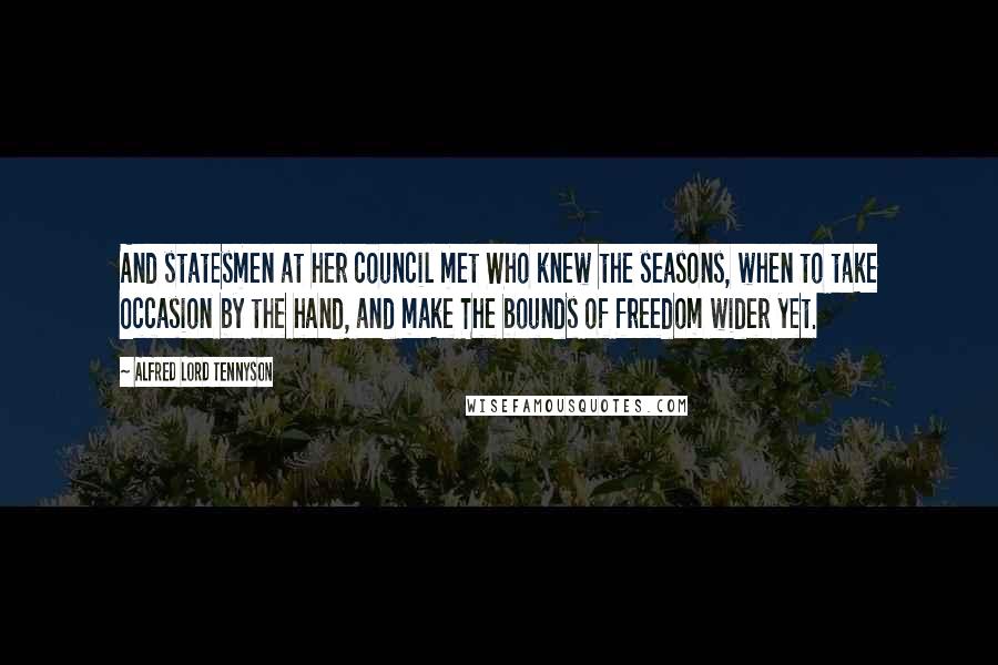 Alfred Lord Tennyson Quotes: And statesmen at her council met Who knew the seasons, when to take Occasion by the hand, and make The bounds of freedom wider yet.