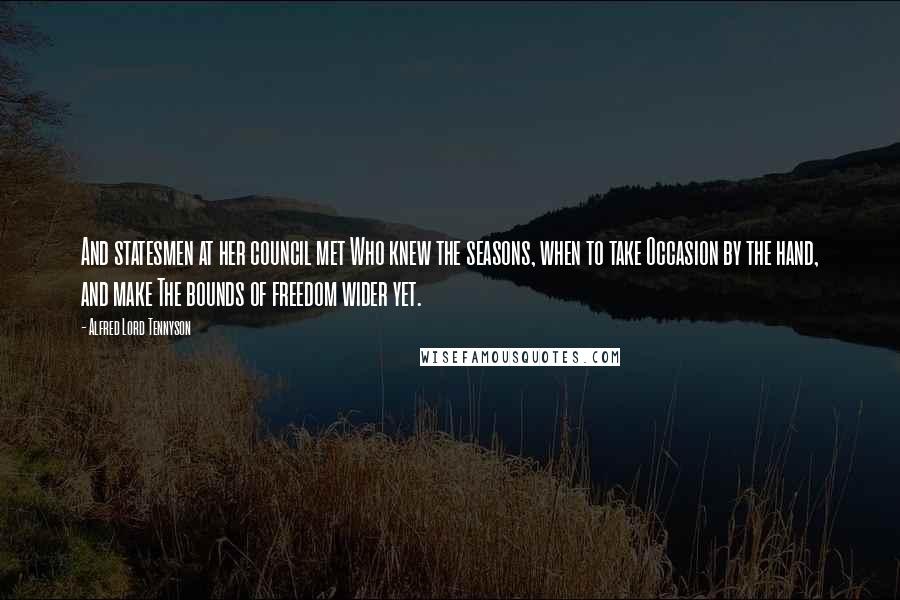 Alfred Lord Tennyson Quotes: And statesmen at her council met Who knew the seasons, when to take Occasion by the hand, and make The bounds of freedom wider yet.