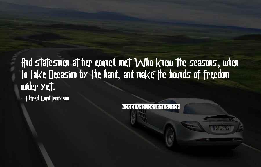 Alfred Lord Tennyson Quotes: And statesmen at her council met Who knew the seasons, when to take Occasion by the hand, and make The bounds of freedom wider yet.