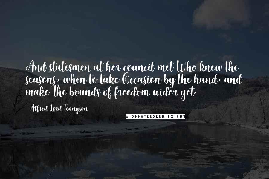 Alfred Lord Tennyson Quotes: And statesmen at her council met Who knew the seasons, when to take Occasion by the hand, and make The bounds of freedom wider yet.