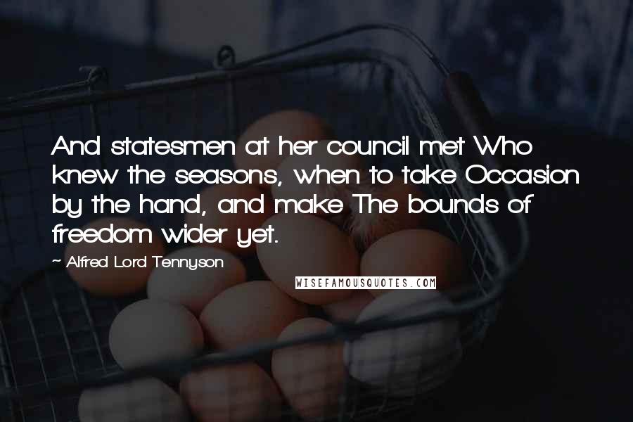 Alfred Lord Tennyson Quotes: And statesmen at her council met Who knew the seasons, when to take Occasion by the hand, and make The bounds of freedom wider yet.