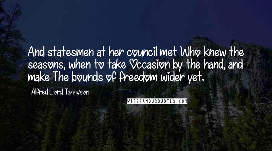 Alfred Lord Tennyson Quotes: And statesmen at her council met Who knew the seasons, when to take Occasion by the hand, and make The bounds of freedom wider yet.