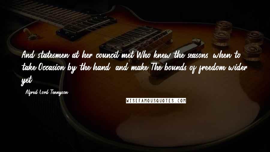 Alfred Lord Tennyson Quotes: And statesmen at her council met Who knew the seasons, when to take Occasion by the hand, and make The bounds of freedom wider yet.