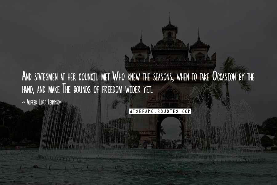 Alfred Lord Tennyson Quotes: And statesmen at her council met Who knew the seasons, when to take Occasion by the hand, and make The bounds of freedom wider yet.