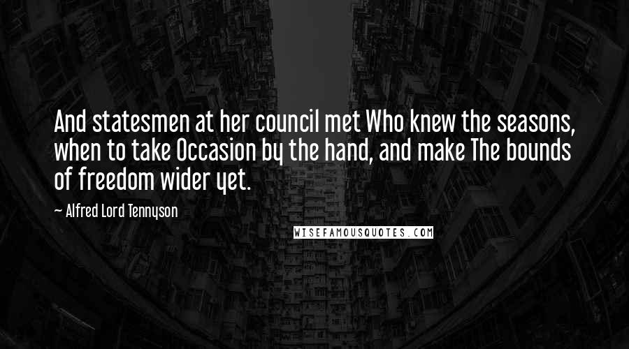 Alfred Lord Tennyson Quotes: And statesmen at her council met Who knew the seasons, when to take Occasion by the hand, and make The bounds of freedom wider yet.