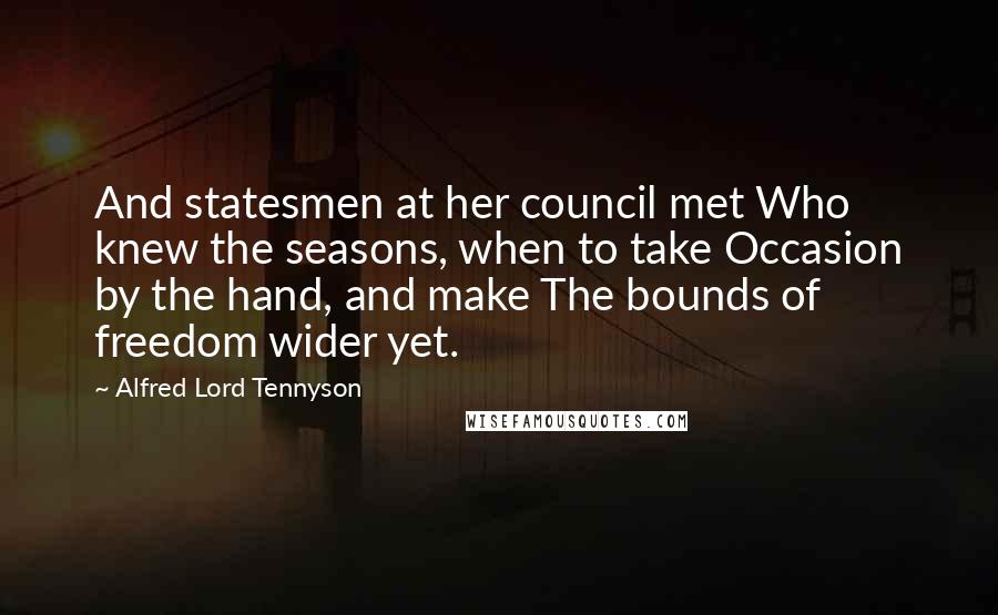 Alfred Lord Tennyson Quotes: And statesmen at her council met Who knew the seasons, when to take Occasion by the hand, and make The bounds of freedom wider yet.