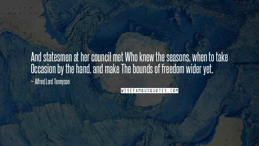 Alfred Lord Tennyson Quotes: And statesmen at her council met Who knew the seasons, when to take Occasion by the hand, and make The bounds of freedom wider yet.