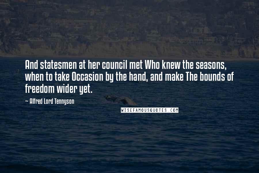 Alfred Lord Tennyson Quotes: And statesmen at her council met Who knew the seasons, when to take Occasion by the hand, and make The bounds of freedom wider yet.