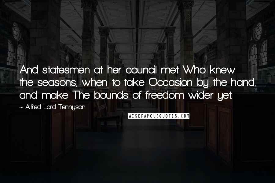 Alfred Lord Tennyson Quotes: And statesmen at her council met Who knew the seasons, when to take Occasion by the hand, and make The bounds of freedom wider yet.