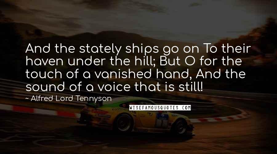 Alfred Lord Tennyson Quotes: And the stately ships go on To their haven under the hill; But O for the touch of a vanished hand, And the sound of a voice that is still!
