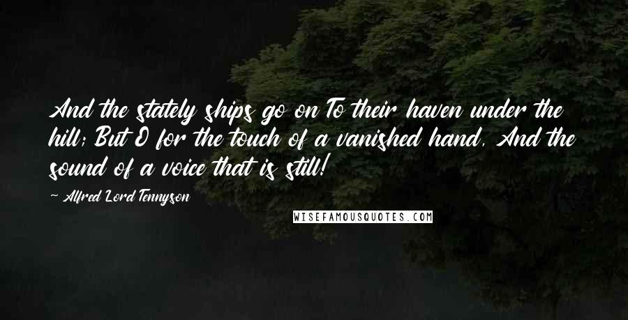 Alfred Lord Tennyson Quotes: And the stately ships go on To their haven under the hill; But O for the touch of a vanished hand, And the sound of a voice that is still!