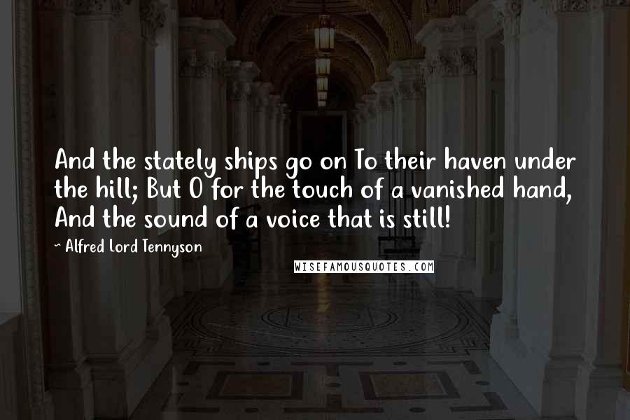 Alfred Lord Tennyson Quotes: And the stately ships go on To their haven under the hill; But O for the touch of a vanished hand, And the sound of a voice that is still!