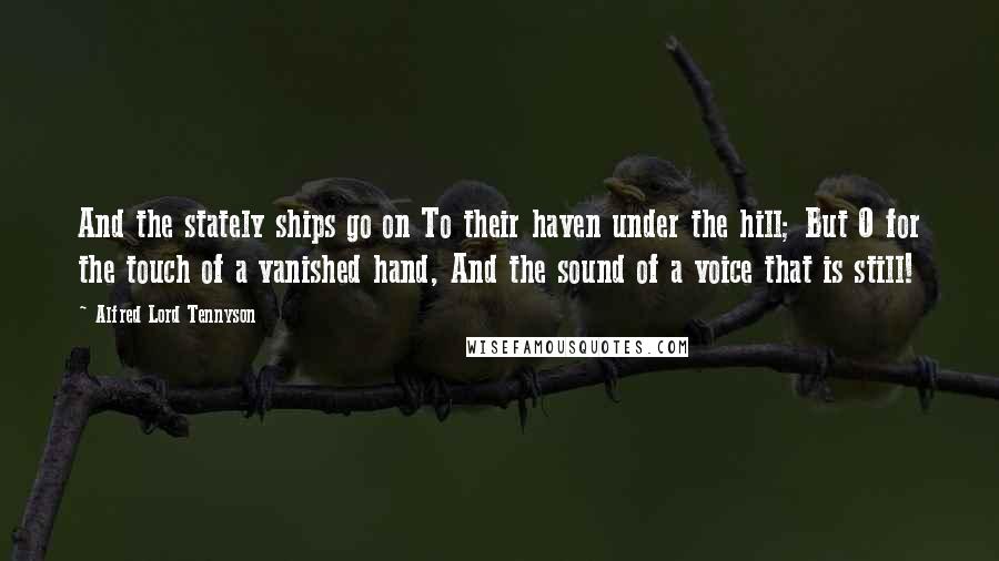 Alfred Lord Tennyson Quotes: And the stately ships go on To their haven under the hill; But O for the touch of a vanished hand, And the sound of a voice that is still!