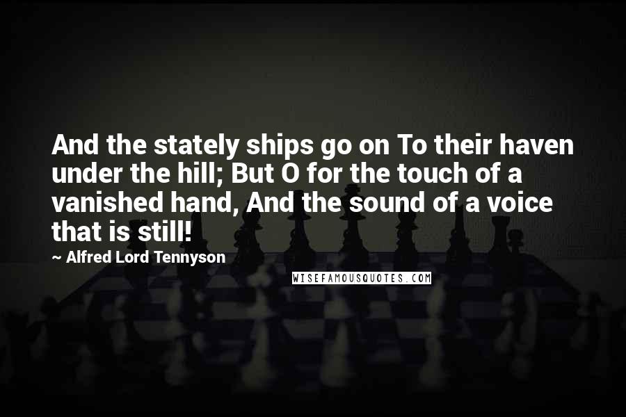 Alfred Lord Tennyson Quotes: And the stately ships go on To their haven under the hill; But O for the touch of a vanished hand, And the sound of a voice that is still!