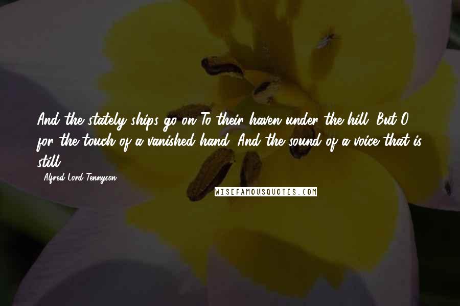 Alfred Lord Tennyson Quotes: And the stately ships go on To their haven under the hill; But O for the touch of a vanished hand, And the sound of a voice that is still!