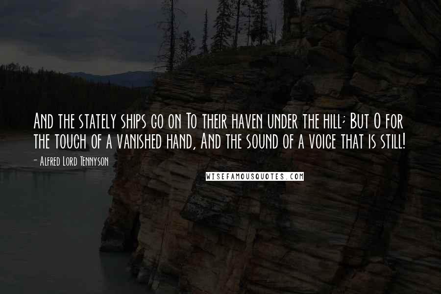 Alfred Lord Tennyson Quotes: And the stately ships go on To their haven under the hill; But O for the touch of a vanished hand, And the sound of a voice that is still!
