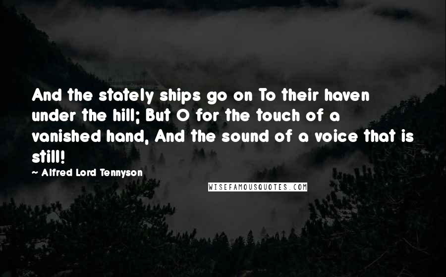 Alfred Lord Tennyson Quotes: And the stately ships go on To their haven under the hill; But O for the touch of a vanished hand, And the sound of a voice that is still!