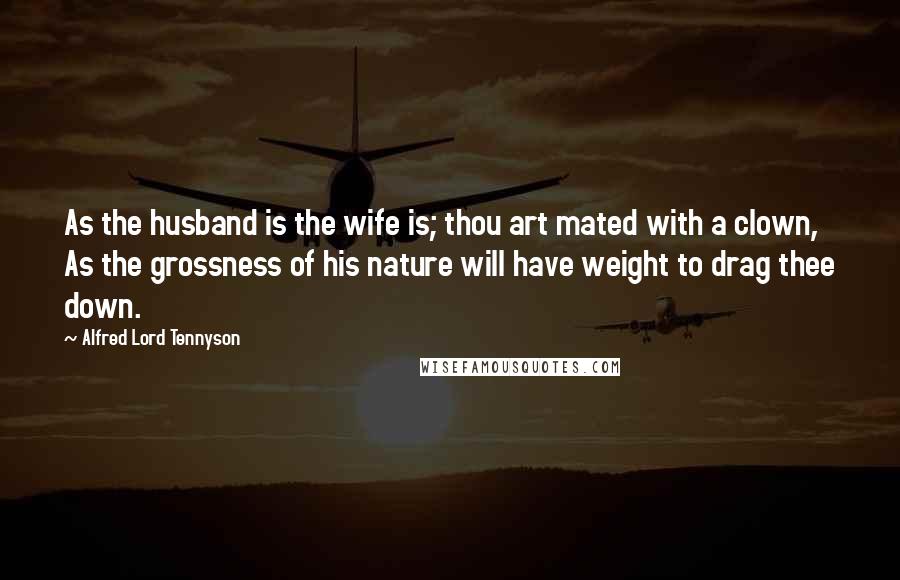 Alfred Lord Tennyson Quotes: As the husband is the wife is; thou art mated with a clown, As the grossness of his nature will have weight to drag thee down.