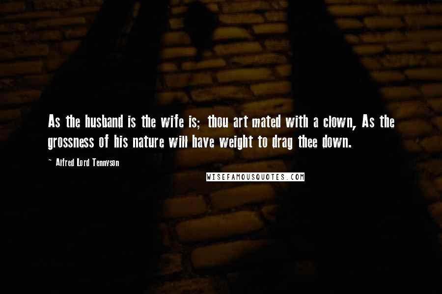 Alfred Lord Tennyson Quotes: As the husband is the wife is; thou art mated with a clown, As the grossness of his nature will have weight to drag thee down.