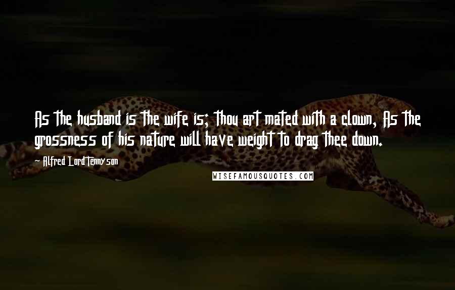 Alfred Lord Tennyson Quotes: As the husband is the wife is; thou art mated with a clown, As the grossness of his nature will have weight to drag thee down.
